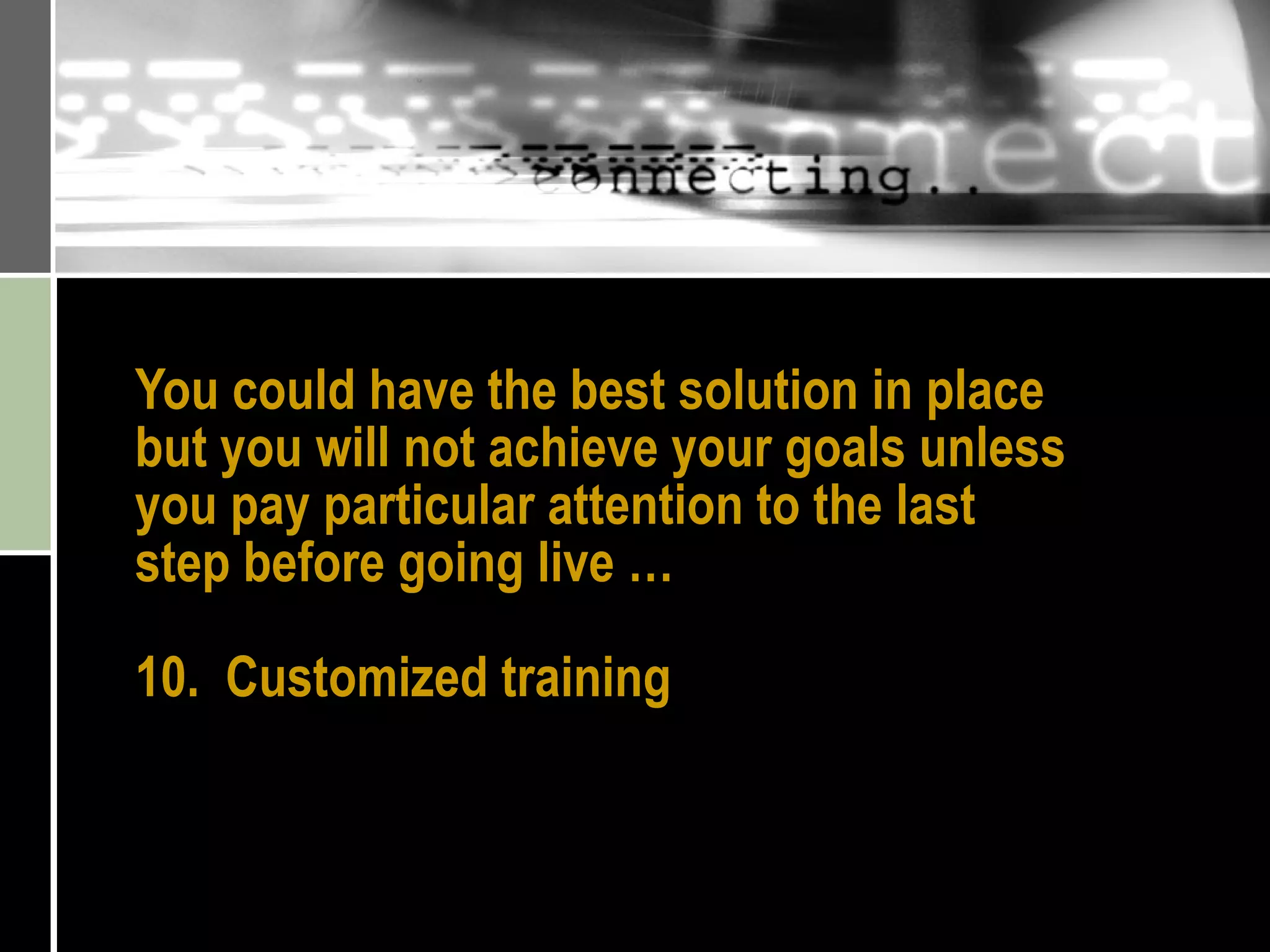 You could have the best solution in place but you will not achieve your goals unless you pay particular attention to the last step before going live … 10.  Customized training 