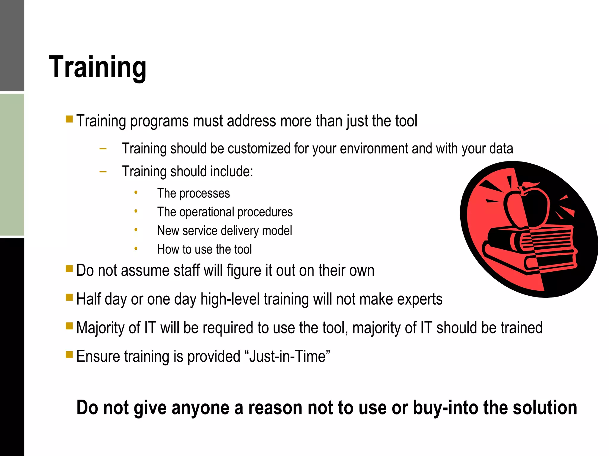 Training Training programs must address more than just the tool Training should be customized for your environment and with your data Training should include: The processes  The operational procedures New service delivery model How to use the tool Do not assume staff will figure it out on their own Half day or one day high-level training will not make experts  Majority of IT will be required to use the tool, majority of IT should be trained Ensure training is provided “Just-in-Time” Do not give anyone a reason not to use or buy-into the solution 