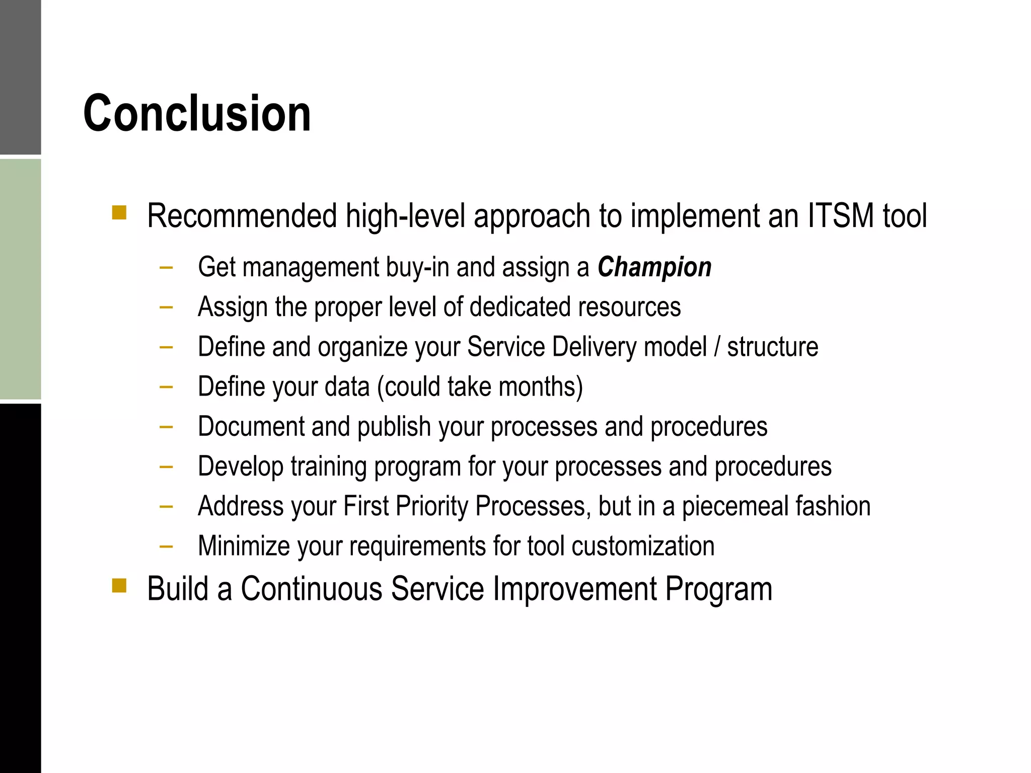 Conclusion Recommended high-level approach to implement an ITSM tool Get management buy-in and assign a  Champion Assign the proper level of dedicated resources Define and organize your Service Delivery model / structure Define your data (could take months) Document and publish your processes and procedures Develop training program for your processes and procedures Address your First Priority Processes, but in a piecemeal fashion Minimize your requirements for tool customization Build a Continuous Service Improvement Program 