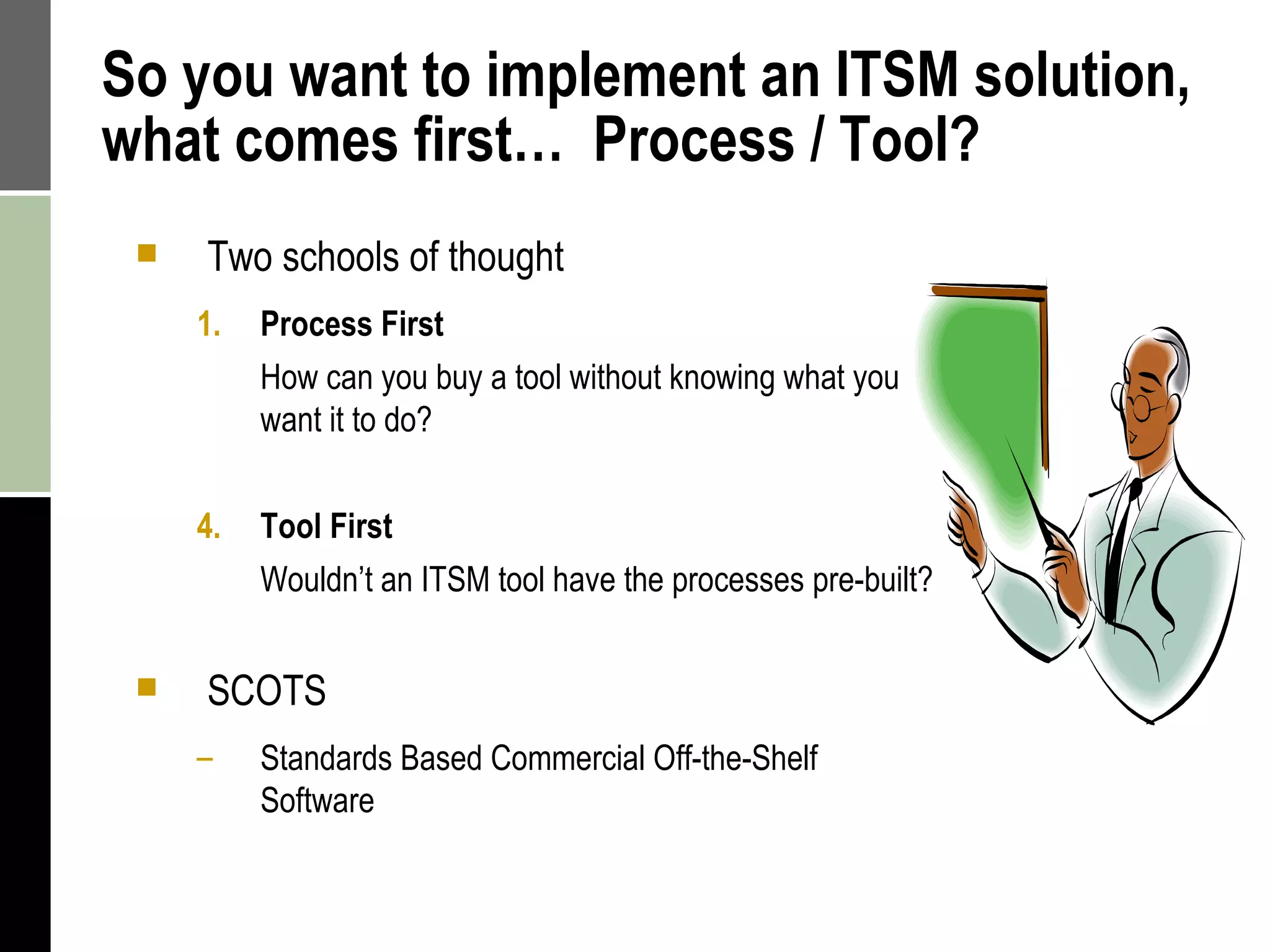 So you want to implement an ITSM solution, what comes first…  Process / Tool? Two schools of thought Process First  How can you buy a tool without knowing what you want it to do? Tool First Wouldn’t an ITSM tool have the processes pre-built? SCOTS Standards Based Commercial Off-the-Shelf Software 