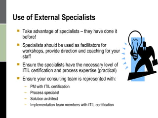 Use of External Specialists Take advantage of specialists – they have done it before! Specialists should be used as facilitators for workshops, provide direction and coaching for your staff  Ensure the specialists have the necessary level of ITIL certification and process expertise (practical) Ensure your consulting team is represented with: PM with ITIL certification  Process specialist Solution architect  Implementation team members with ITIL certification  