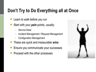 Don’t Try to Do Everything all at Once Learn to walk before you run Start with your  pain  points, usually: Service Desk Incident Management / Request Management Configuration Management These are quick and measurable  wins Ensure you communicate your successes Proceed with the other processes 