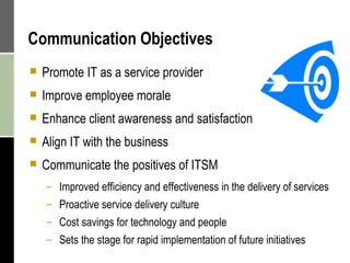 Communication Objectives Promote IT as a service provider Improve employee morale Enhance client awareness and satisfaction Align IT with the business Communicate the positives of ITSM Improved efficiency and effectiveness in the delivery of services Proactive service delivery culture Cost savings for technology and people Sets the stage for rapid implementation of future initiatives 