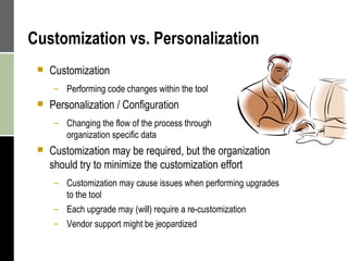Customization vs. Personalization Customization Performing code changes within the tool Personalization / Configuration Changing the flow of the process through  organization specific data Customization may be required, but the organization should try to minimize the customization effort Customization may cause issues when performing upgrades to the tool Each upgrade may (will) require a re-customization Vendor support might be jeopardized 