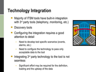 Technology Integration Majority of ITSM tools have built-in integration with 3 rd  party tools (telephony, monitoring, etc.) Discovery tools  Configuring the integration requires a good attention to detail Need to develop tool specific scenarios (events, alarms, etc.) Need to configure the technology to pass only acceptable data to the tool Integrating 3 rd  party technology to the tool is not seamless Significant effort may be required for the definition,  loading and the upkeep of the data 