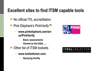 Excellent sites to find ITSM capable tools No official ITIL accreditation Pink Elephant’s  PinkVerify™  www.pinkelephant.com/en-us/PinkVerify Basic assessments  Viewed as the bible …. Other list of ITSM toolsets www.toolselector.com Querying facility 