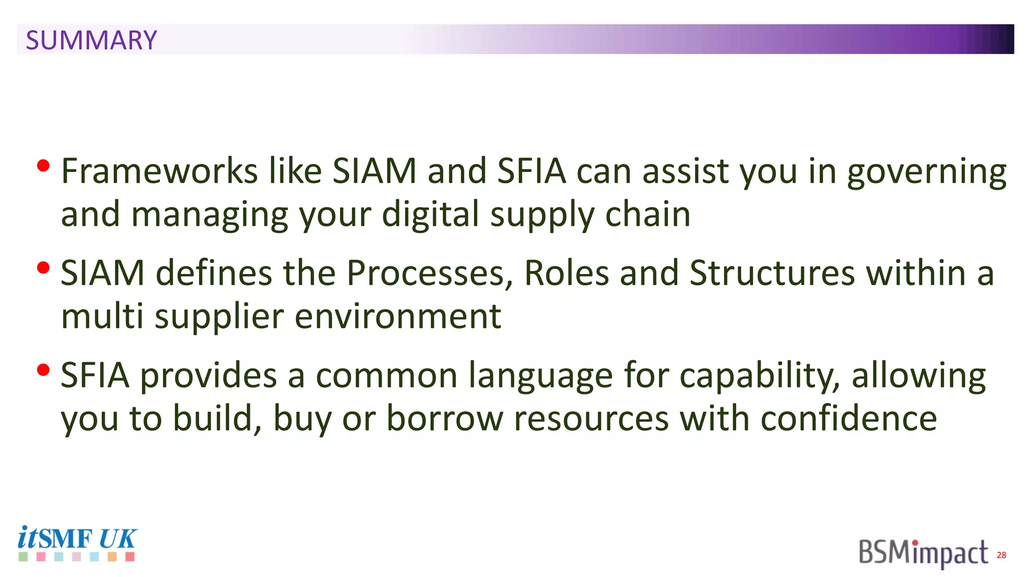 28
SUMMARY
• Frameworks like SIAM and SFIA can assist you in governing
and managing your digital supply chain
• SIAM defines the Processes, Roles and Structures within a
multi supplier environment
• SFIA provides a common language for capability, allowing
you to build, buy or borrow resources with confidence
 