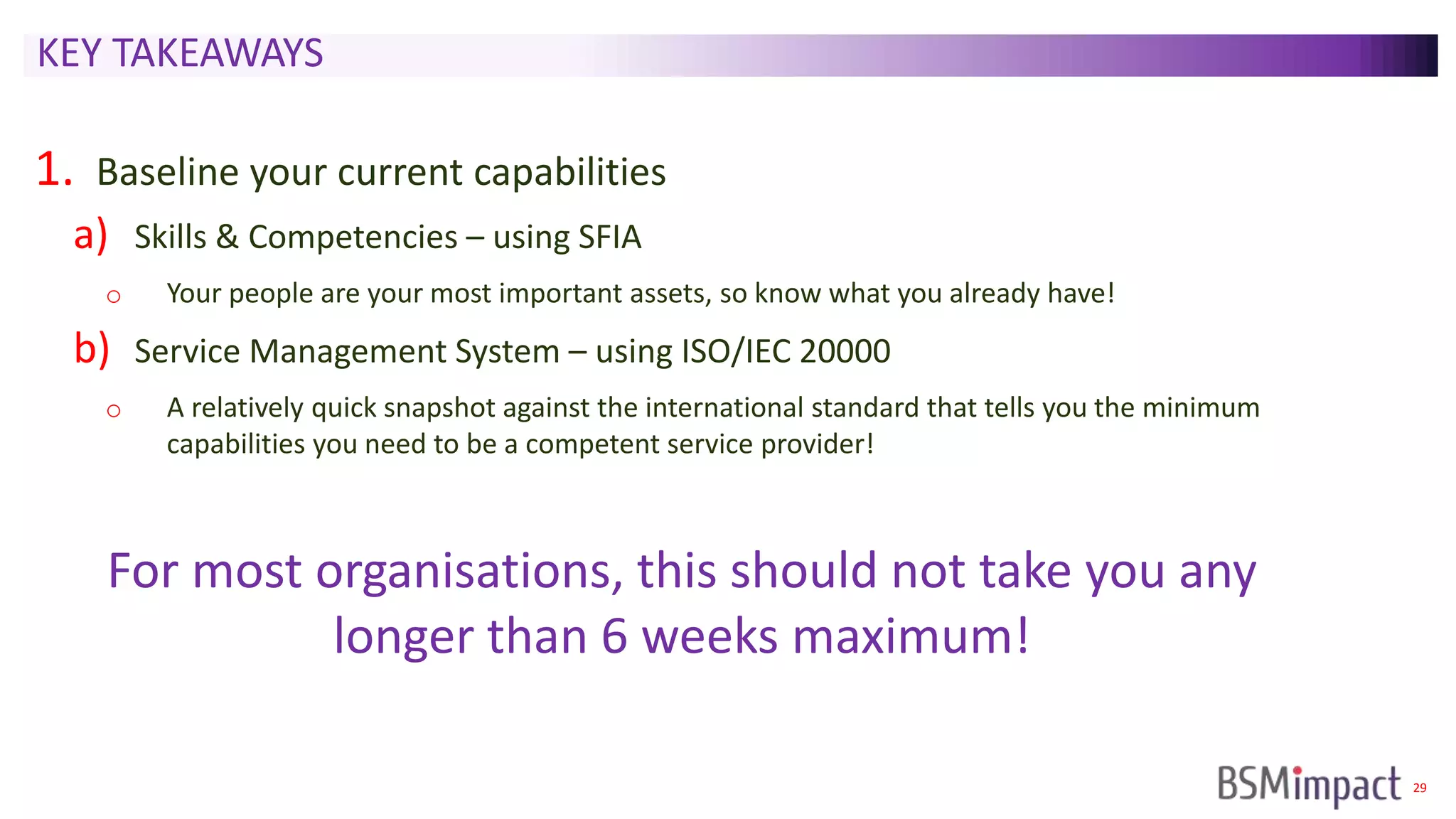29
KEY TAKEAWAYS
1. Baseline your current capabilities
a) Skills & Competencies – using SFIA
o Your people are your most important assets, so know what you already have!
b) Service Management System – using ISO/IEC 20000
o A relatively quick snapshot against the international standard that tells you the minimum
capabilities you need to be a competent service provider!
For most organisations, this should not take you any
longer than 6 weeks maximum!
 