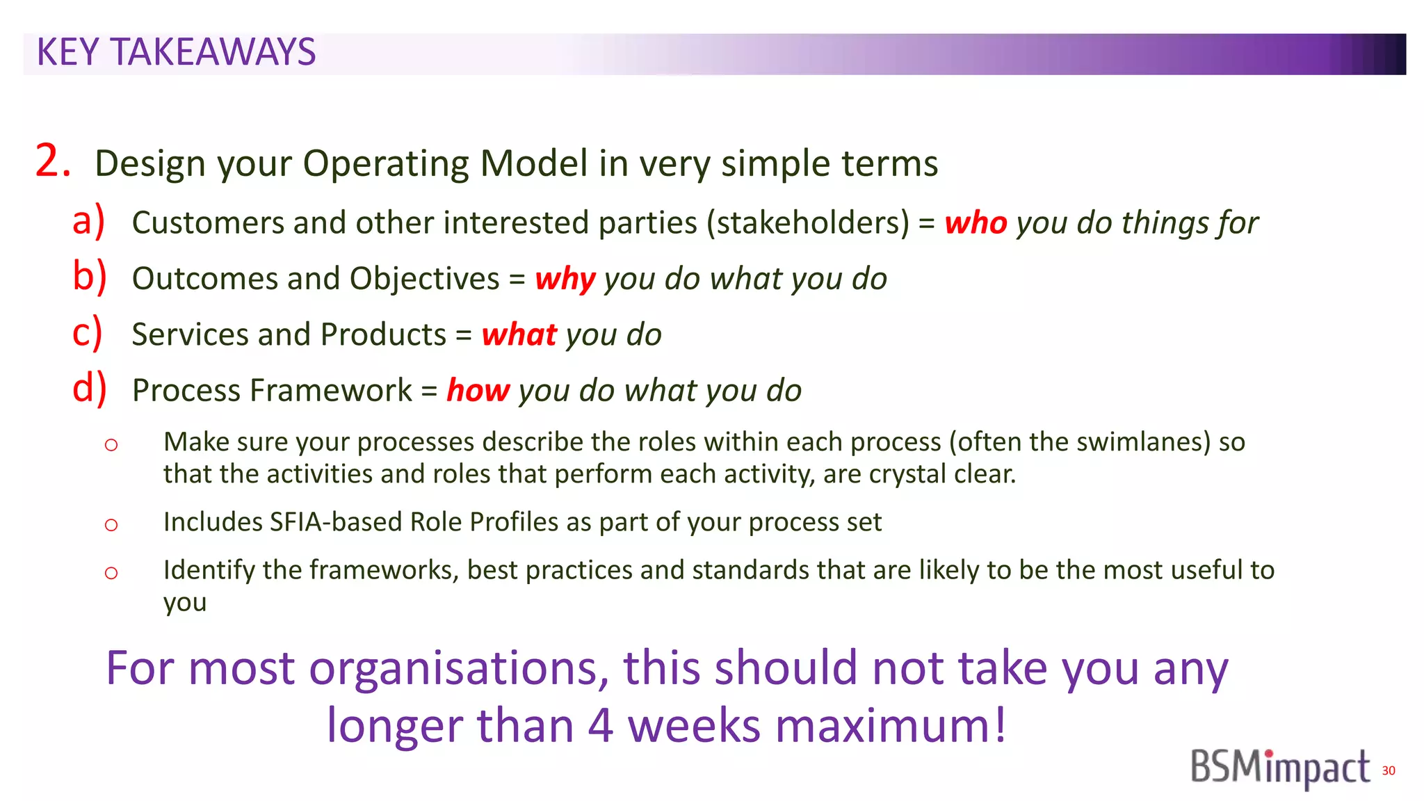30
KEY TAKEAWAYS
2. Design your Operating Model in very simple terms
a) Customers and other interested parties (stakeholders) = who you do things for
b) Outcomes and Objectives = why you do what you do
c) Services and Products = what you do
d) Process Framework = how you do what you do
o Make sure your processes describe the roles within each process (often the swimlanes) so
that the activities and roles that perform each activity, are crystal clear.
o Includes SFIA-based Role Profiles as part of your process set
o Identify the frameworks, best practices and standards that are likely to be the most useful to
you
For most organisations, this should not take you any
longer than 4 weeks maximum!
 