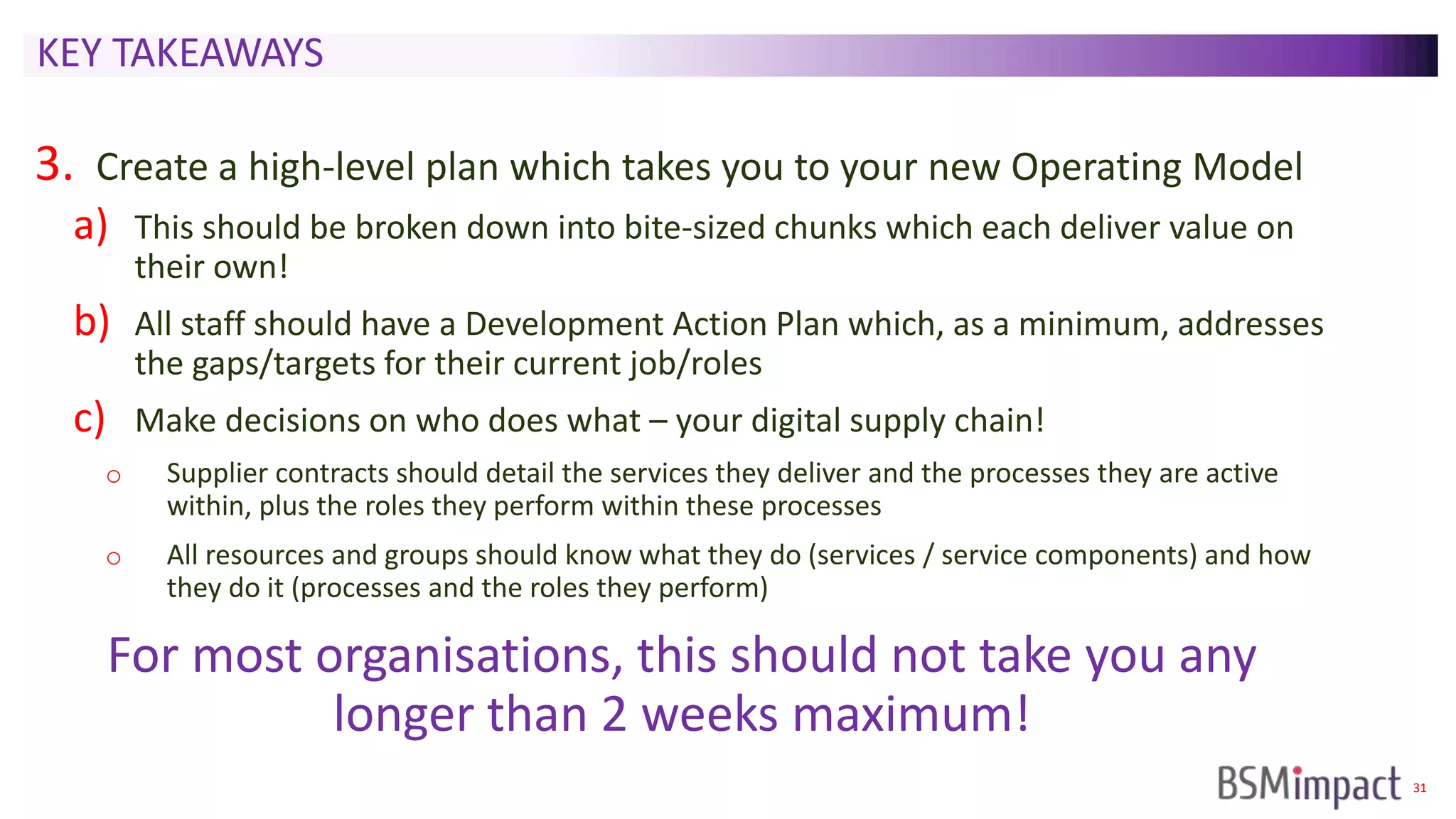 31
KEY TAKEAWAYS
3. Create a high-level plan which takes you to your new Operating Model
a) This should be broken down into bite-sized chunks which each deliver value on
their own!
b) All staff should have a Development Action Plan which, as a minimum, addresses
the gaps/targets for their current job/roles
c) Make decisions on who does what – your digital supply chain!
o Supplier contracts should detail the services they deliver and the processes they are active
within, plus the roles they perform within these processes
o All resources and groups should know what they do (services / service components) and how
they do it (processes and the roles they perform)
For most organisations, this should not take you any
longer than 2 weeks maximum!
 