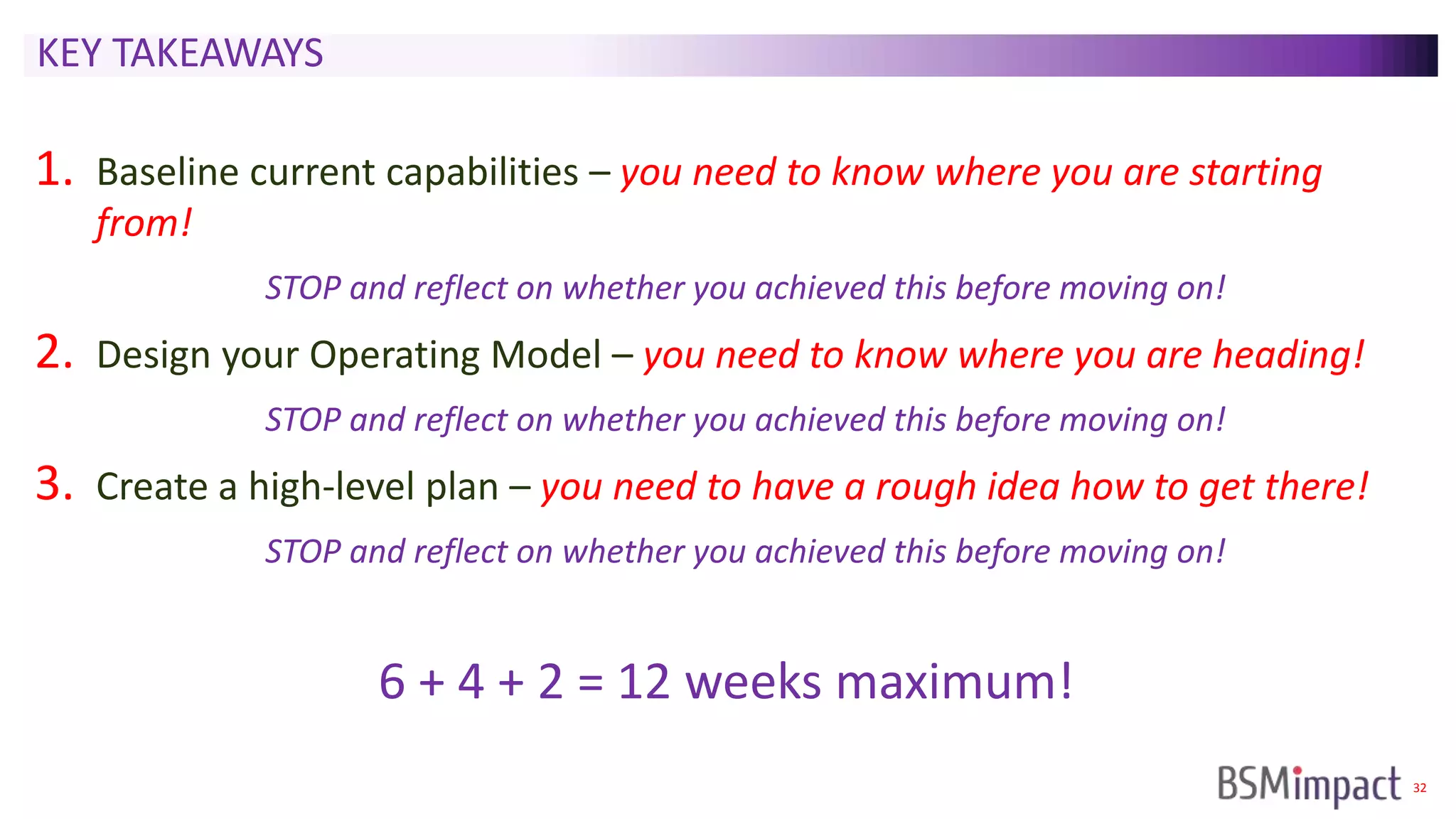 32
KEY TAKEAWAYS
1. Baseline current capabilities – you need to know where you are starting
from!
STOP and reflect on whether you achieved this before moving on!
2. Design your Operating Model – you need to know where you are heading!
STOP and reflect on whether you achieved this before moving on!
3. Create a high-level plan – you need to have a rough idea how to get there!
STOP and reflect on whether you achieved this before moving on!
6 + 4 + 2 = 12 weeks maximum!
 