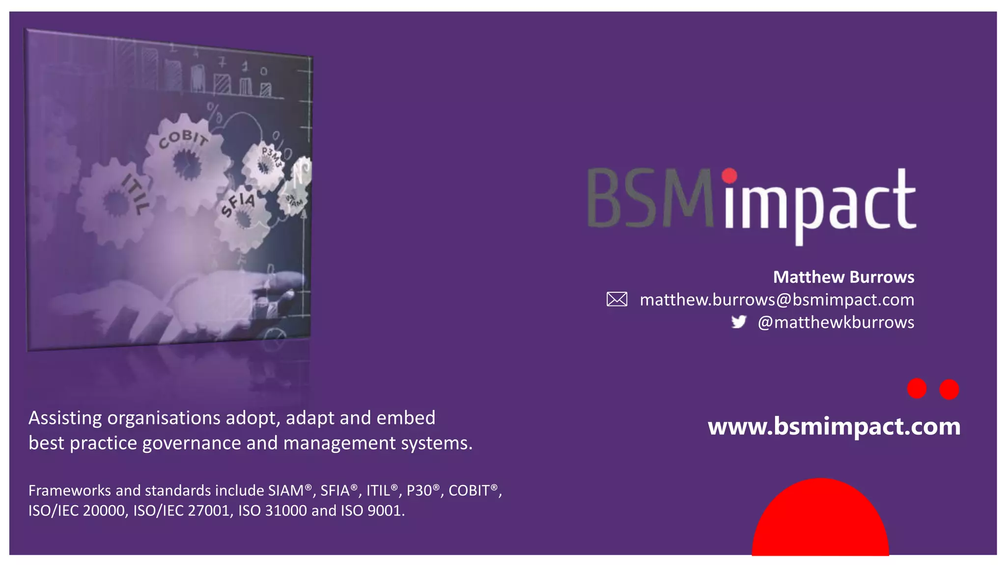 www.bsmimpact.comAssisting organisations adopt, adapt and embed
best practice governance and management systems.
Frameworks and standards include SIAM®, SFIA®, ITIL®, P30®, COBIT®,
ISO/IEC 20000, ISO/IEC 27001, ISO 31000 and ISO 9001.
Matthew Burrows
matthew.burrows@bsmimpact.com
@matthewkburrows
 