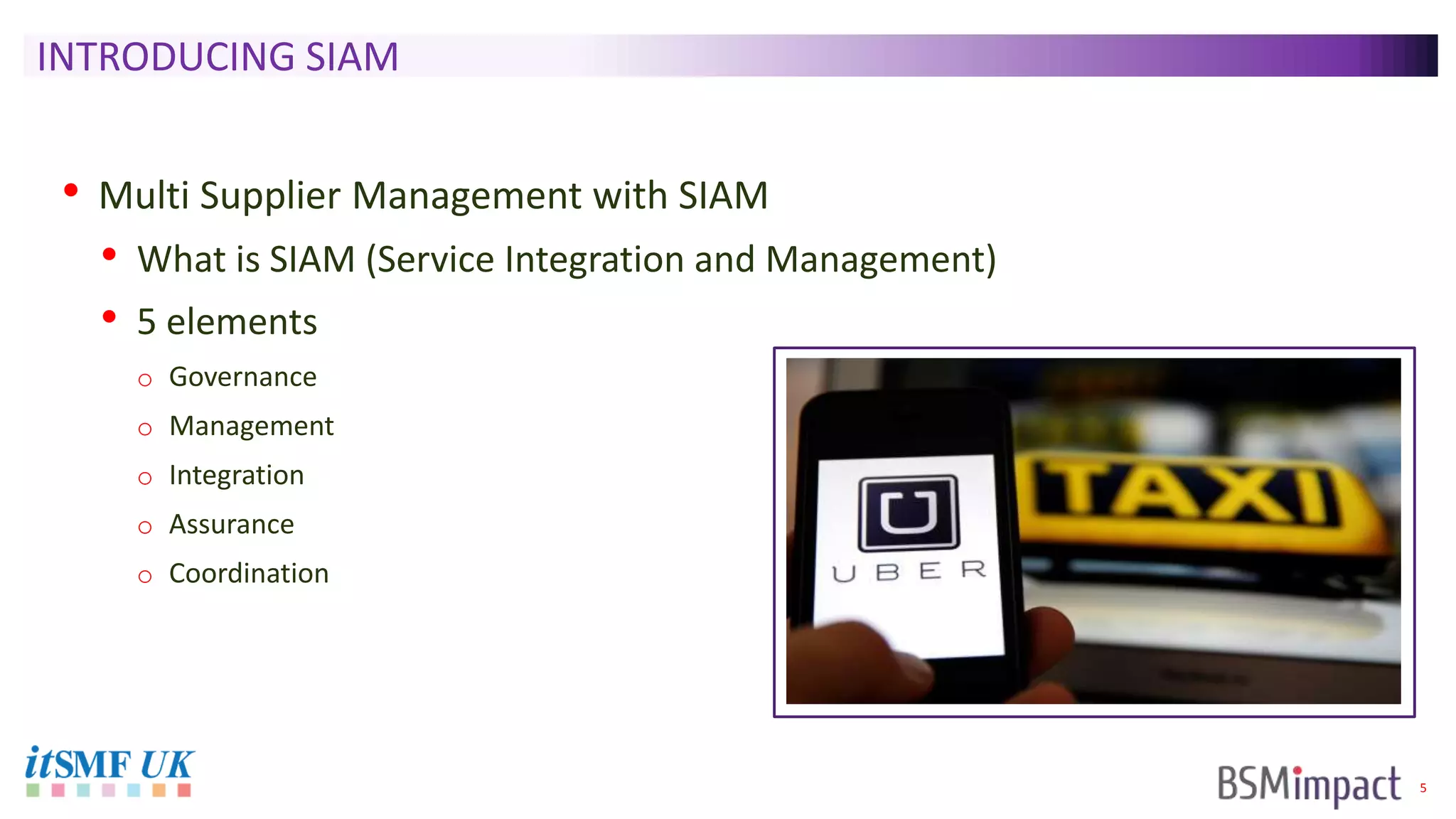 5
INTRODUCING SIAM
• Multi Supplier Management with SIAM
• What is SIAM (Service Integration and Management)
• 5 elements
o Governance
o Management
o Integration
o Assurance
o Coordination
 