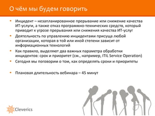 О чём мы будем говорить Инцидент – незапланированное прерывание или снижение качества ИТ-услуги, а также отказ программно-технических средств, который приводит к угрозе прерывания или снижения качества ИТ-услуг Деятельность по управлению инцидентами присуща любой организации, которая в той или иной степени зависит от информационных технологий Как правило, выделяют два важных параметра обработки инцидентов: срок и приоритет (см., например,  ITIL Service Operation ) Сегодня мы поговорим о том, как определять сроки и приоритеты Плановая длительность вебинара – 45 минут 