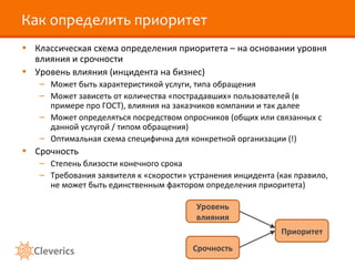 Как определить приоритет Классическая схема определения приоритета – на основании уровня влияния и срочности Уровень влияния (инцидента на бизнес) Может быть характеристикой услуги, типа обращения Может зависеть от количества «пострадавших» пользователей (в примере про ГОСТ), влияния на заказчиков компании и так далее Может определяться посредством опросников (общих или связанных с данной услугой / типом обращения) Оптимальная схема специфична для конкретной организации  (!) Срочность Степень близости конечного срока Требования заявителя к «скорости» устранения инцидента (как правило, не может быть единственным фактором определения приоритета) Уровень влияния Срочность Приоритет 