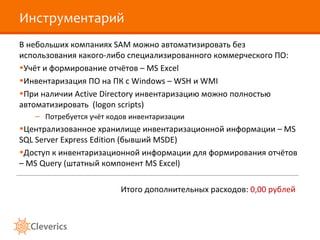 Инструментарий
В небольших компаниях SAM можно автоматизировать без
использования какого-либо специализированного коммерческого ПО:
•Учёт и формирование отчётов – MS Excel
•Инвентаризация ПО на ПК c Windows – WSH и WMI
•При наличии Active Directory инвентаризацию можно полностью
автоматизировать (logon scripts)
   – Потребуется учёт кодов инвентаризации
•Централизованное хранилище инвентаризационной информации – MS
SQL Server Express Edition (бывший MSDE)
•Доступ к инвентаризационной информации для формирования отчётов
– MS Query (штатный компонент MS Excel)

                         Итого дополнительных расходов: 0,00 рублей
 