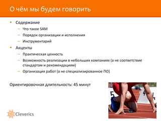 О чём мы будем говорить
• Содержание
   – Что такое SAM
   – Порядок организации и исполнения
   – Инструментарий
• Акценты
   – Практическая ценность
   – Возможность реализации в небольших компаниях (а не соответствие
     стандартам и рекомендациям)
   – Организация работ (а не специализированное ПО)


Ориентировочная длительность: 45 минут
 