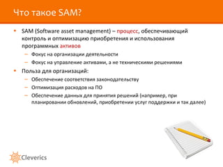 Что такое SAM?
• SAM (Software asset management) – процесс, обеспечивающий
  контроль и оптимизацию приобретения и использования
  программных активов
   – Фокус на организации деятельности
   – Фокус на управление активами, а не техническими решениями
• Польза для организаций:
   – Обеспечение соответствия законодательству
   – Оптимизация расходов на ПО
   – Обеспечение данных для принятия решений (например, при
     планировании обновлений, приобретении услуг поддержки и так далее)
 