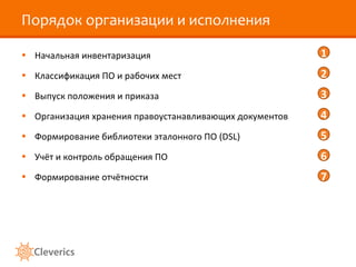 Порядок организации и исполнения

• Начальная инвентаризация                               1
• Классификация ПО и рабочих мест                        2
• Выпуск положения и приказа                             3
• Организация хранения правоустанавливающих документов   4
• Формирование библиотеки эталонного ПО (DSL)            5
• Учёт и контроль обращения ПО                           6
• Формирование отчётности                                7
 