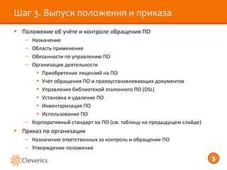 Шаг 3. Выпуск положения и приказа
• Положение об учёте и контроле обращения ПО
   – Назначение
   – Область применения
   – Обязанности по управлению ПО
   – Организация деятельности
      • Приобретение лицензий на ПО
      • Учёт обращения ПО и правоустанавливающих документов
      • Управление библиотекой эталонного ПО (DSL)
      • Установка и удаление ПО
      • Инвентаризация ПО
      • Использование ПО
   – Корпоративный стандарт на ПО (см. таблицу на предыдущем слайде)
• Приказ по организации
   – Назначение ответственных за контроль и обращение ПО
   – Утверждение положения

                                                                       3
 