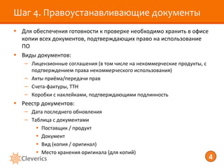 Шаг 4. Правоустанавливающие документы
• Для обеспечения готовности к проверке необходимо хранить в офисе
  копии всех документов, подтверждающих право на использование
  ПО
• Виды документов:
   – Лицензионные соглашения (в том числе на некоммерческие продукты, с
     подтверждением права некоммерческого использования)
   – Акты приёма/передачи прав
   – Счета-фактуры, ТТН
   – Коробки с наклейками, подтверждающими подлинность
• Реестр документов:
   – Дата последнего обновления
   – Таблица с документами
       • Поставщик / продукт
       • Документ
       • Вид (копия / оригинал)
       • Место хранения оригинала (для копий)
                                                                          4
 