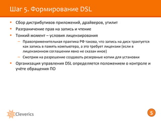 Шаг 5. Формирование DSL
• Сбор дистрибутивов приложений, драйверов, утилит
• Разграничение прав на запись и чтение
• Тонкий момент – условия лицензирования
   – Правоприменительная практика РФ такова, что запись на диск трактуется
     как запись в память компьютера, а это требует лицензии (если в
     лицензионном соглашении явно не сказан иное)
   – Смотрим на разрешение создавать резервные копии для установки
• Организация управления DSL определяется положением о контроле и
  учёте обращения ПО




                                                                             5
 