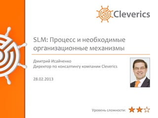 SLM: Процесс и необходимые
организационные механизмы
Дмитрий Исайченко
Директор по консалтингу компании Cleverics

28.02.2013




                             Уровень сложности:
 