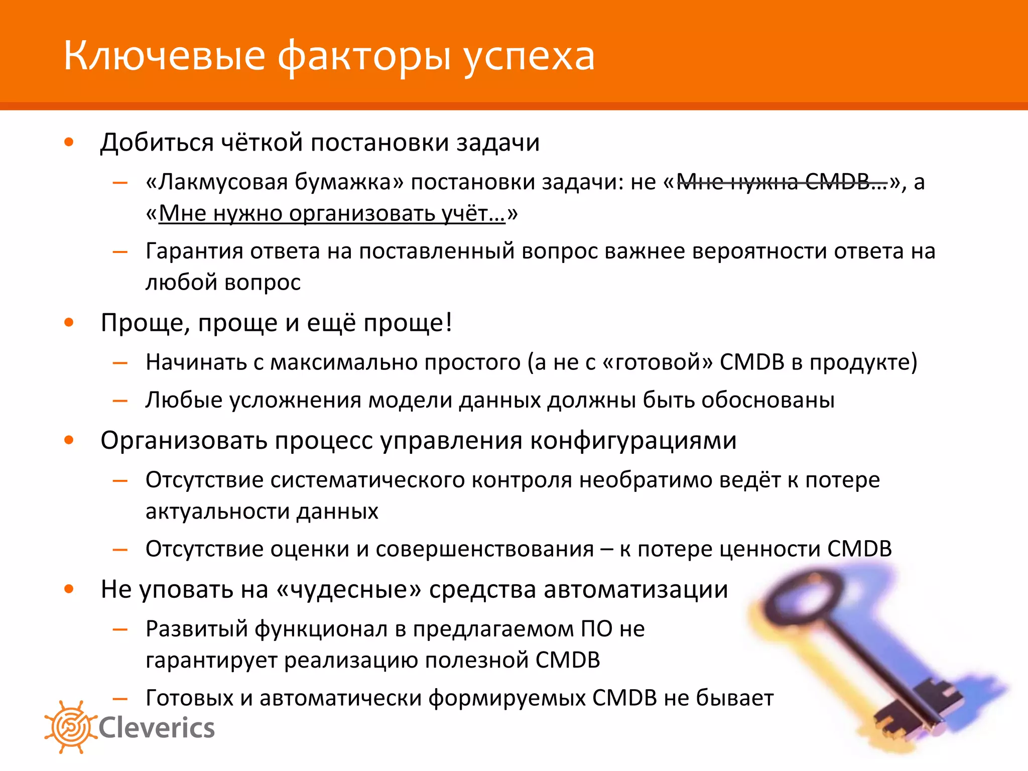 Ключевые факторы успеха Добиться чёткой постановки задачи «Лакмусовая бумажка» постановки задачи: не «Мне нужна  CMDB… », а « Мне нужно организовать учёт… » Гарантия ответа на поставленный вопрос важнее вероятности ответа на любой вопрос Проще, проще и ещё проще! Начинать с максимально простого (а не с «готовой»  CMDB  в продукте) Любые усложнения модели данных должны быть обоснованы Организовать процесс управления конфигурациями Отсутствие систематического контроля необратимо ведёт к потере актуальности данных Отсутствие оценки и совершенствования – к потере ценности  CMDB Не уповать на «чудесные» средства автоматизации Развитый функционал в предлагаемом ПО не гарантирует реализацию полезной  CMDB Готовых и автоматически формируемых  CMDB  не бывает 