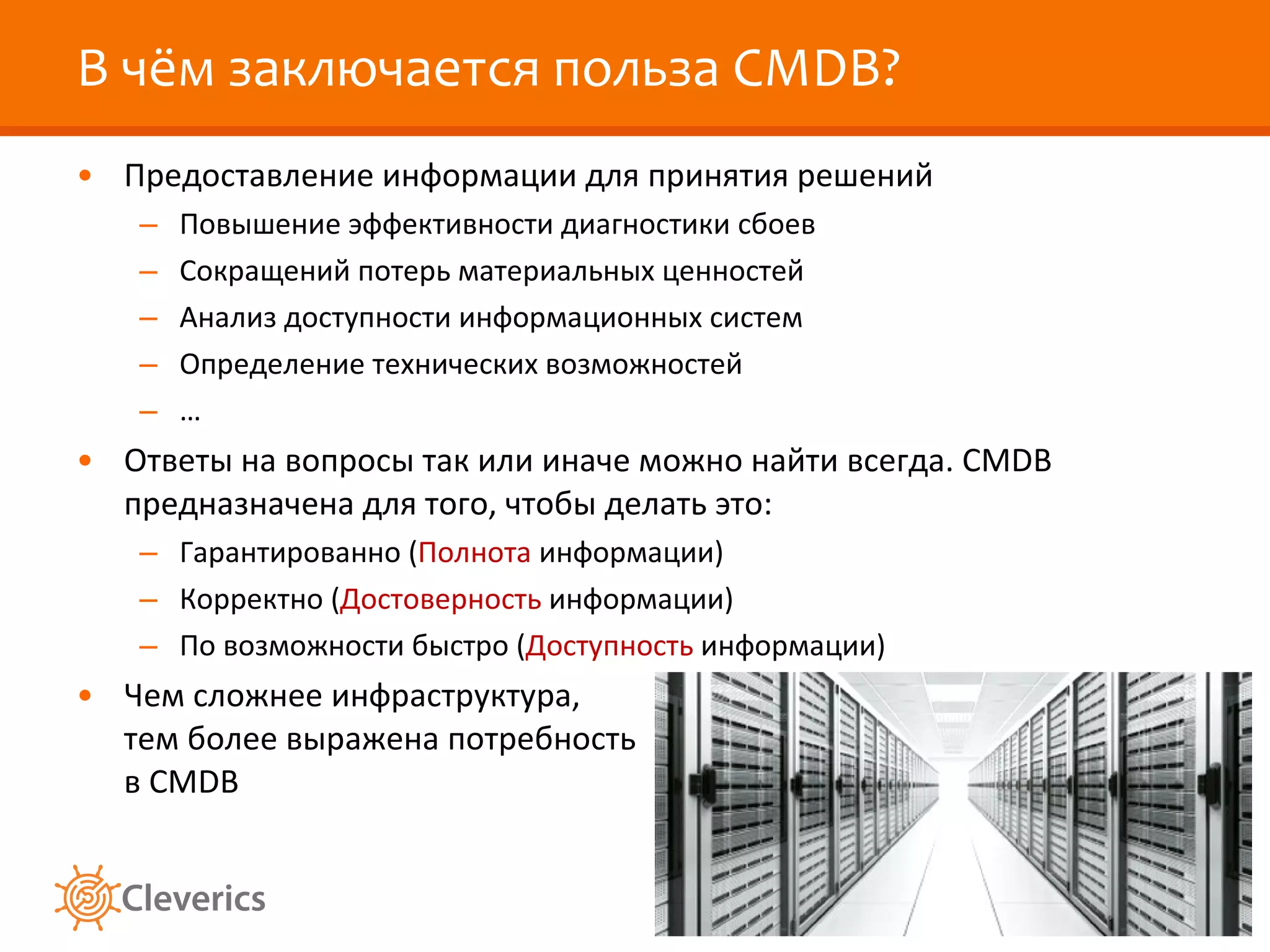 В чём заключается польза  CMDB? Предоставление информации для принятия решений Повышение эффективности диагностики сбоев Сокращений потерь материальных ценностей Анализ доступности информационных систем Определение технических возможностей … Ответы на вопросы так или иначе можно найти всегда.  CMDB  предназначена для того, чтобы делать это: Гарантированно ( Полнота  информации) Корректно ( Достоверность  информации) По возможности быстро ( Доступность  информации) Чем сложнее инфраструктура, тем более выражена   потребность в  CMDB 