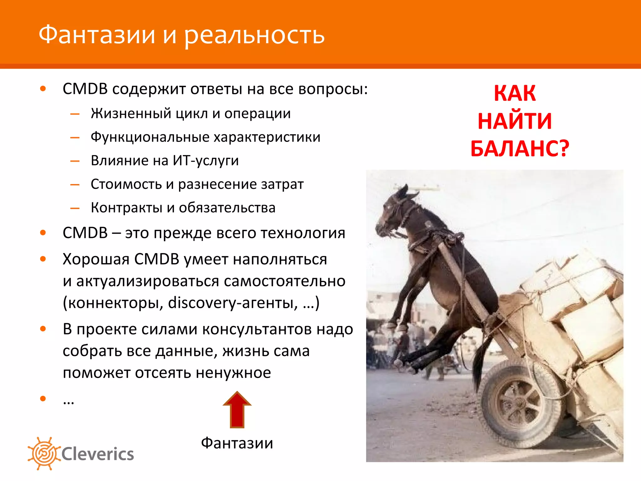Фантазии и реальность CMDB  содержит ответы на все вопросы: Жизненный цикл и операции Функциональные характеристики Влияние на ИТ-услуги Стоимость и разнесение затрат Контракты и обязательства CMDB –  это прежде всего технология Хорошая  CMDB  умеет наполняться и актуализироваться самостоятельно (коннекторы,  discovery -агенты, …) В проекте силами консультантов надо собрать все данные, жизнь сама поможет отсеять ненужное … КАК НАЙТИ БАЛАНС? Фантазии 