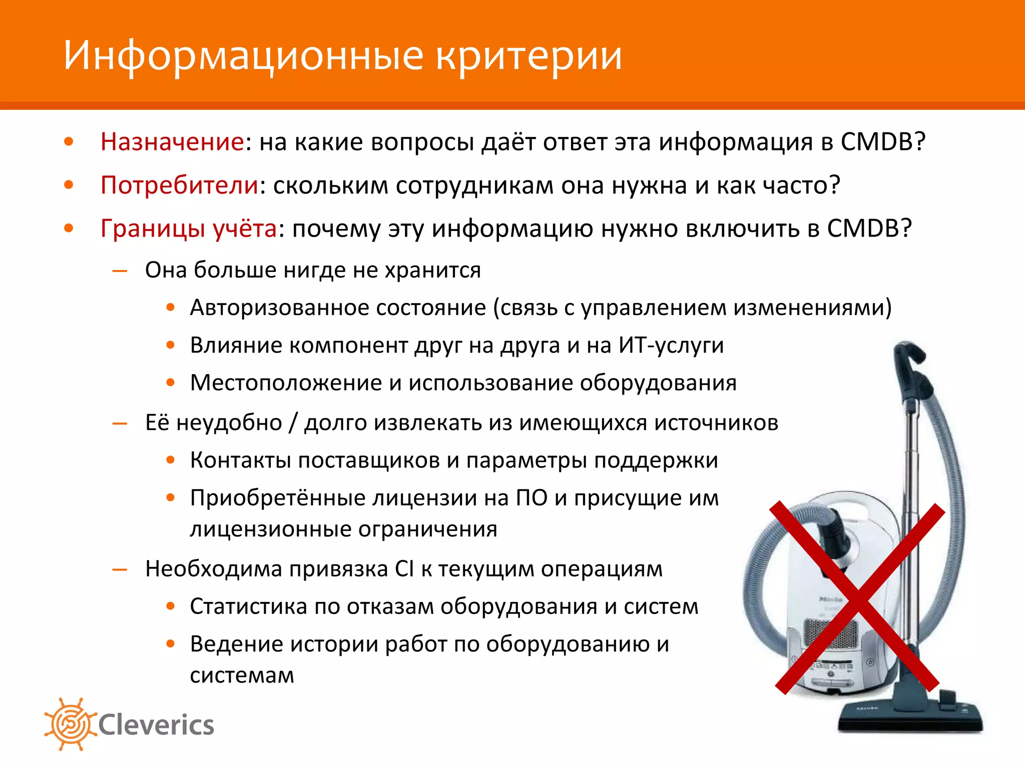 Информационные критерии Назначение : на какие вопросы даёт ответ эта информация в  CMDB ? Потребители : скольким сотрудникам она нужна и как часто? Границы учёта : почему эту информацию нужно включить в  CMDB? Она больше нигде не хранится Авторизованное состояние (связь с управлением изменениями) Влияние компонент друг на друга и на ИТ-услуги Местоположение и использование оборудования Её неудобно / долго извлекать из имеющихся источников Контакты поставщиков и параметры поддержки Приобретённые лицензии на ПО и присущие им лицензионные ограничения Необходима привязка  CI  к текущим операциям Статистика по отказам оборудования и систем Ведение истории работ по оборудованию и системам 