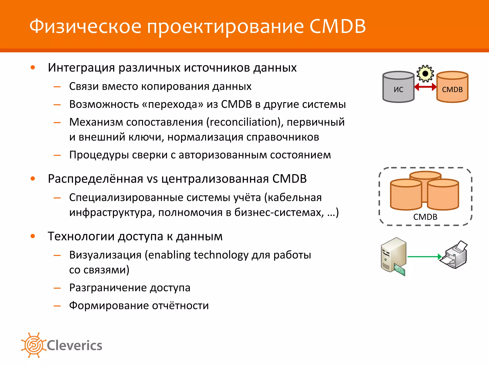 Физическое проектирование  CMDB Интеграция различных источников данных Связи вместо копирования данных Возможность «перехода» из  CMDB  в другие системы Механизм сопоставления ( reconciliation ), первичный и внешний ключи, нормализация справочников Процедуры сверки с авторизованным состоянием Распределённая  vs  централизованная  CMDB Специализированные системы учёта (кабельная инфраструктура, полномочия в бизнес-системах, …) Технологии доступа к данным Визуализация ( enabling technology  для работы со связями) Разграничение доступа Формирование отчётности CMDB CMDB ИС 
