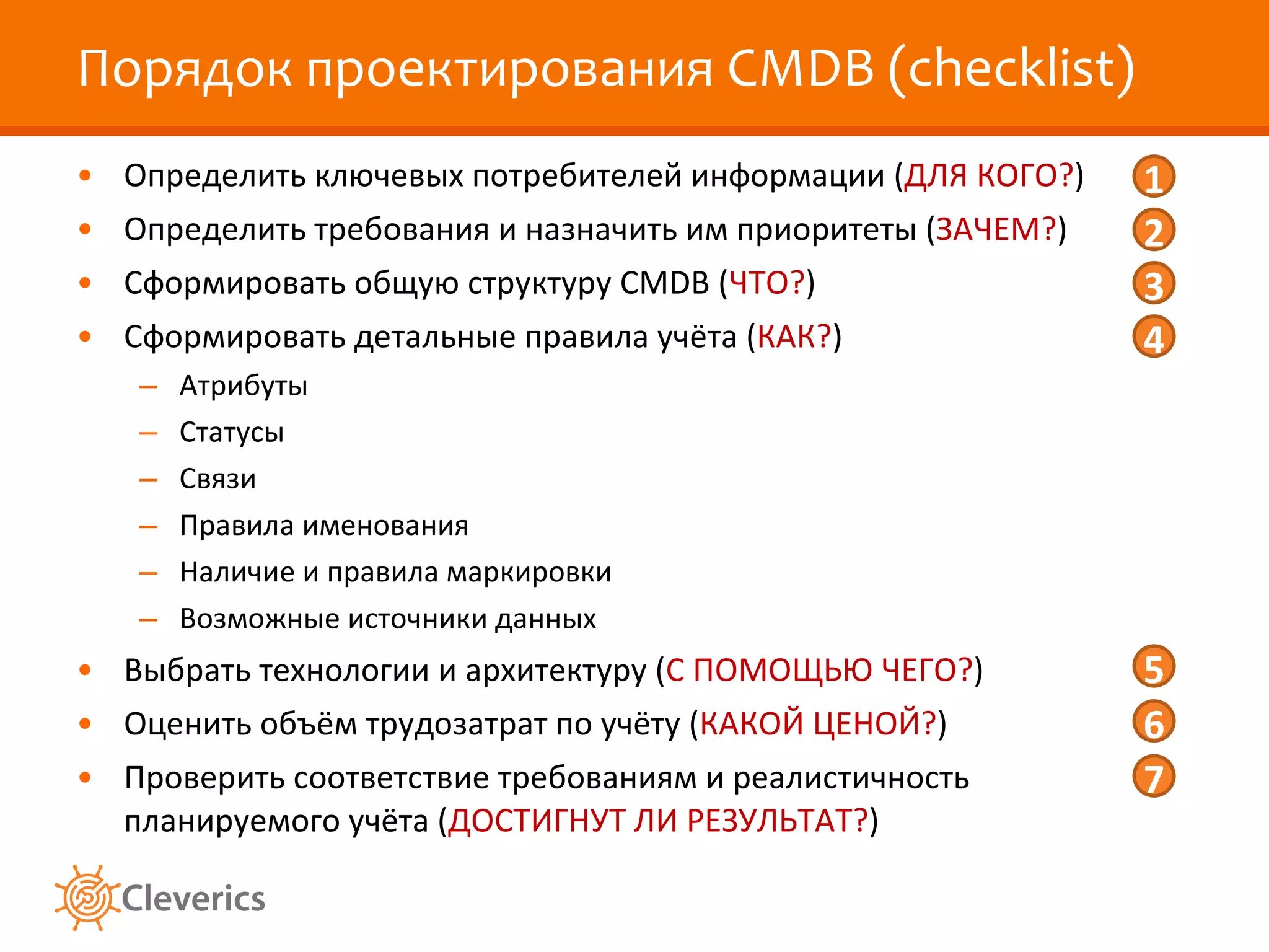 Порядок проектирования  CMDB  ( checklist ) Определить ключевых потребителей информации ( ДЛЯ КОГО? ) Определить требования и назначить им приоритеты ( ЗАЧЕМ? ) Сформировать общую структуру  CMDB  ( ЧТО? ) Сформировать детальные правила учёта ( КАК? ) Атрибуты Статусы Связи Правила именования Наличие и правила маркировки Возможные источники данных Выбрать технологии и архитектуру ( С ПОМОЩЬЮ ЧЕГО? ) Оценить объём трудозатрат по учёту ( КАКОЙ ЦЕНОЙ? ) Проверить соответствие требованиям и реалистичность планируемого учёта ( ДОСТИГНУТ ЛИ РЕЗУЛЬТАТ? ) 1 2 3 4 5 6 7 