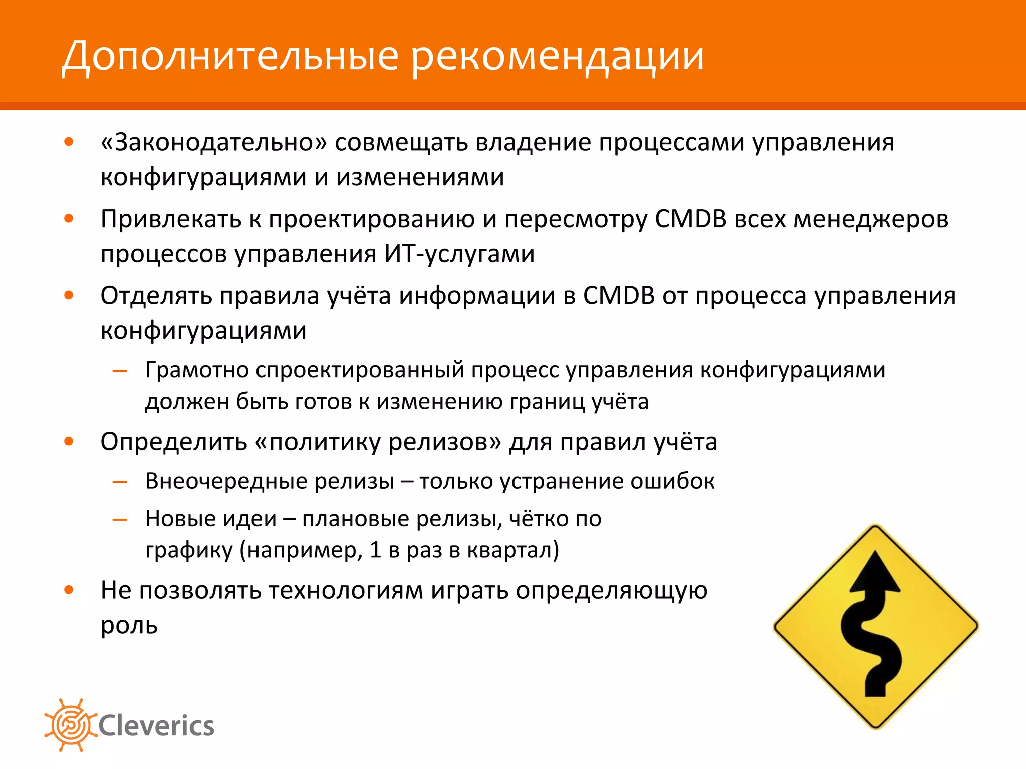 Дополнительные рекомендации «Законодательно» совмещать владение процессами управления конфигурациями и изменениями Привлекать к проектированию и пересмотру  CMDB  всех менеджеров процессов управления ИТ-услугами Отделять правила учёта информации в  CMDB  от процесса управления конфигурациями Грамотно спроектированный процесс управления конфигурациями должен быть готов к изменению границ учёта Определить «политику релизов» для правил учёта Внеочередные релизы – только устранение ошибок Новые идеи – плановые релизы, чётко по графику (например, 1 в раз в квартал) Не позволять технологиям играть определяющую роль 