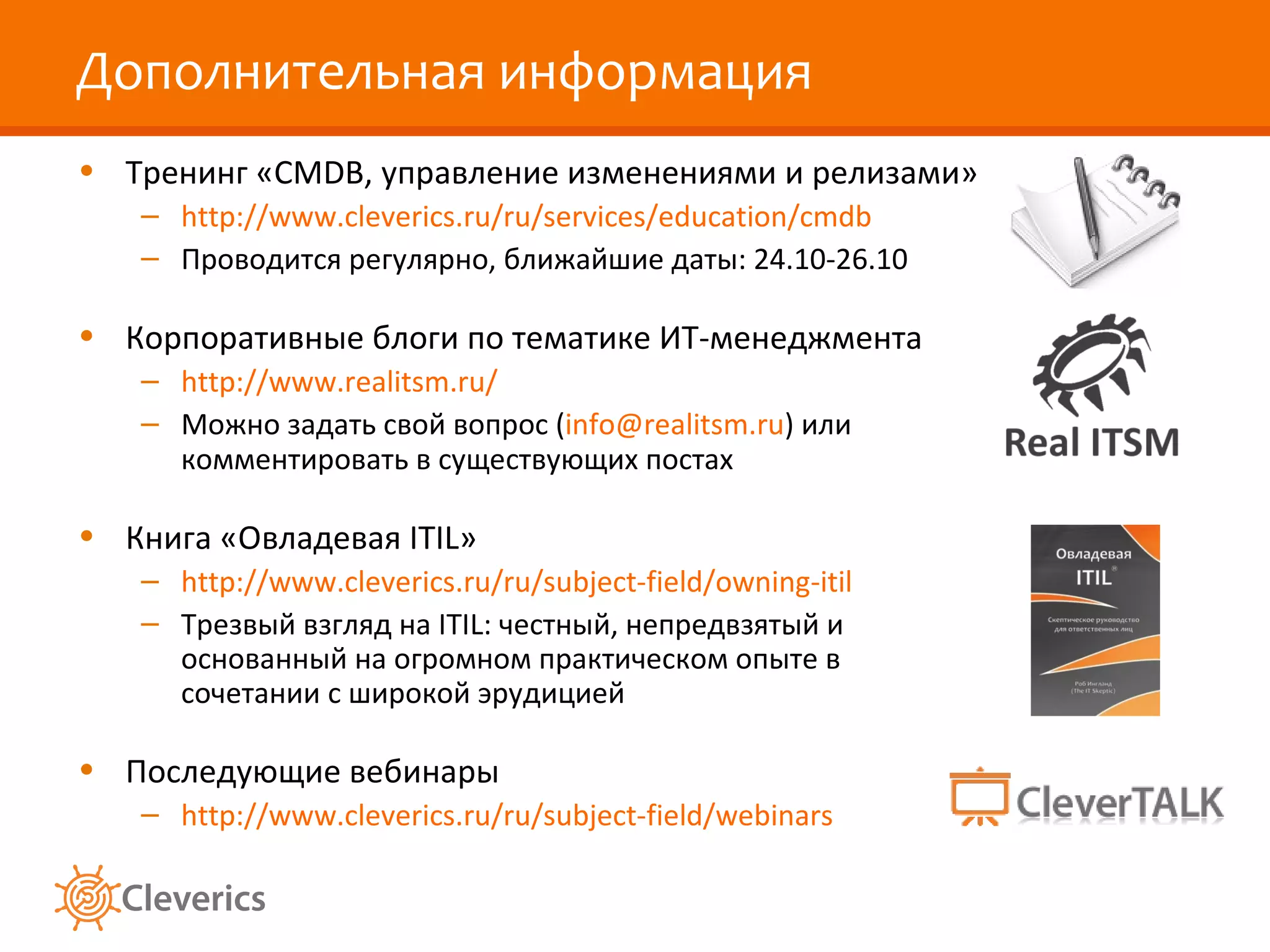 Дополнительная информация Тренинг «CMDB, управление изменениями и релизами» http://www.cleverics.ru/ru/services/education/cmdb Проводится регулярно, ближайшие даты:  24 .10- 26 .1 0 Корпоративные блоги по тематике ИТ-менеджмента http://www.realitsm.ru/ Можно задать свой вопрос ( [email_address] ) или комментировать в существующих постах Книга «Овладевая  ITIL » http://www.cleverics.ru/ru/subject-field/owning-itil Трезвый взгляд на ITIL: честный, непредвзятый и основанный на огромном практическом опыте в сочетании с широкой эрудицией Последующие вебинары http://www.cleverics.ru/ru/subject-field/webinars 