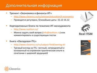 Дополнительная информация Тренинг «Экономика и финансы ИТ» http://www.cleverics.ru/ru/services/education/it-economics Проводится регулярно, ближайшие даты:  1 5.1 2 -16.1 2 Корпоративные блоги по тематике ИТ-менеджмента http://www.realitsm.ru/ Можно задать свой вопрос ( [email_address] ) или комментировать в существующих постах Книга «Овладевая  ITIL » http://www.cleverics.ru/ru/subject-field/owning-itil Трезвый взгляд на ITIL: честный, непредвзятый и основанный на огромном практическом опыте в сочетании с широкой эрудицией 
