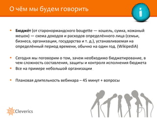 О чём мы будем говорить Бюдже́т  (от старонормандского bougette — кошель, сумка, кожаный мешок) — схема доходов и расходов определённого лица (семьи, бизнеса, организации, государства и т. д.), устанавливаемая на определённый период времени, обычно на один год. ( WikipediA ) Сегодня мы поговорим о том, зачем необходимо бюджетирование, в чем сложность составления, защиты и контроля исполнения бюджета Все на примере небольшой организации Плановая длительность вебинара – 45 минут + вопросы 