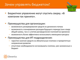 Зачем управлять бюджетом? Бюджетное управление могут спустить сверху. «В компании так принято». Преимущества для организации: возможность резервирования средств из денежного потока возможность планирования расходов будущего периода (как в виде общей суммы, так и с учетом распределения платежей во времени) возможность более эффективно использовать имеющиеся ресурсы Преимущества для ИТ-подразделения: гарантия наличия средств на обязательные платежи и приоритетные направления развития отсутствие необходимости согласовывать платежи, уже заложенные в бюджет 
