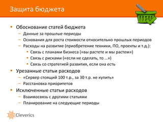 Защита бюджета Обоснование статей бюджета Данные за прошлые периоды Основания для роста стоимости относительно прошлых периодов Расходы на развитие (приобретение техники, ПО, проекты и т.д.): Связь с планами бизнеса («вы растете и мы растем») Связь с рисками («если не сделать, то …») Связь со стратегией развития, если она есть Урезанные статьи расходов «Сервер стоящий 100 т.р., за 30 т.р. не купить» Расстановка приоритетов Исключенные статьи расходов Взаимосвязь с другими статьями Планирование на следующие периоды 