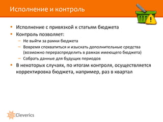 Исполнение и контроль Исполнение с привязкой к статьям бюджета Контроль позволяет: Не выйти за рамки бюджета Вовремя спохватиться и изыскать дополнительные средства (возможно перераспределить в рамках имеющего бюджета) Собрать данные для будущих периодов В некоторых случаях, по итогам контроля, осуществляется корректировка бюджета, например, раз в квартал 