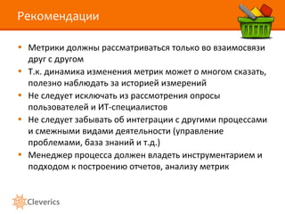 Рекомендации

• Метрики должны рассматриваться только во взаимосвязи
  друг с другом
• Т.к. динамика изменения метрик может о многом сказать,
  полезно наблюдать за историей измерений
• Не следует исключать из рассмотрения опросы
  пользователей и ИТ-специалистов
• Не следует забывать об интеграции с другими процессами
  и смежными видами деятельности (управление
  проблемами, база знаний и т.д.)
• Менеджер процесса должен владеть инструментарием и
  подходом к построению отчетов, анализу метрик
 