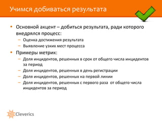 Учимся добиваться результата

• Основной акцент – добиться результата, ради которого
  внедрялся процесс:
   – Оценка достижения результата
   – Выявление узких мест процесса
• Примеры метрик:
   – Доля инцидентов, решенных в срок от общего числа инцидентов
     за период
   – Доля инцидентов, решенных в день регистрации
   – Доля инцидентов, решенных на первой линии
   – Доля инцидентов, решенных с первого раза от общего числа
     инцидентов за период
 