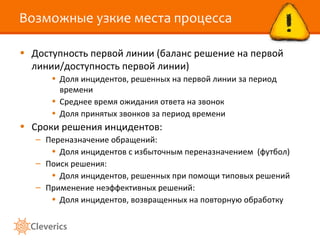 Возможные узкие места процесса

• Доступность первой линии (баланс решение на первой
  линии/доступность первой линии)
      • Доля инцидентов, решенных на первой линии за период
        времени
      • Среднее время ожидания ответа на звонок
      • Доля принятых звонков за период времени
• Сроки решения инцидентов:
   – Переназначение обращений:
      • Доля инцидентов с избыточным переназначением (футбол)
   – Поиск решения:
      • Доля инцидентов, решенных при помощи типовых решений
   – Применение неэффективных решений:
      • Доля инцидентов, возвращенных на повторную обработку
 