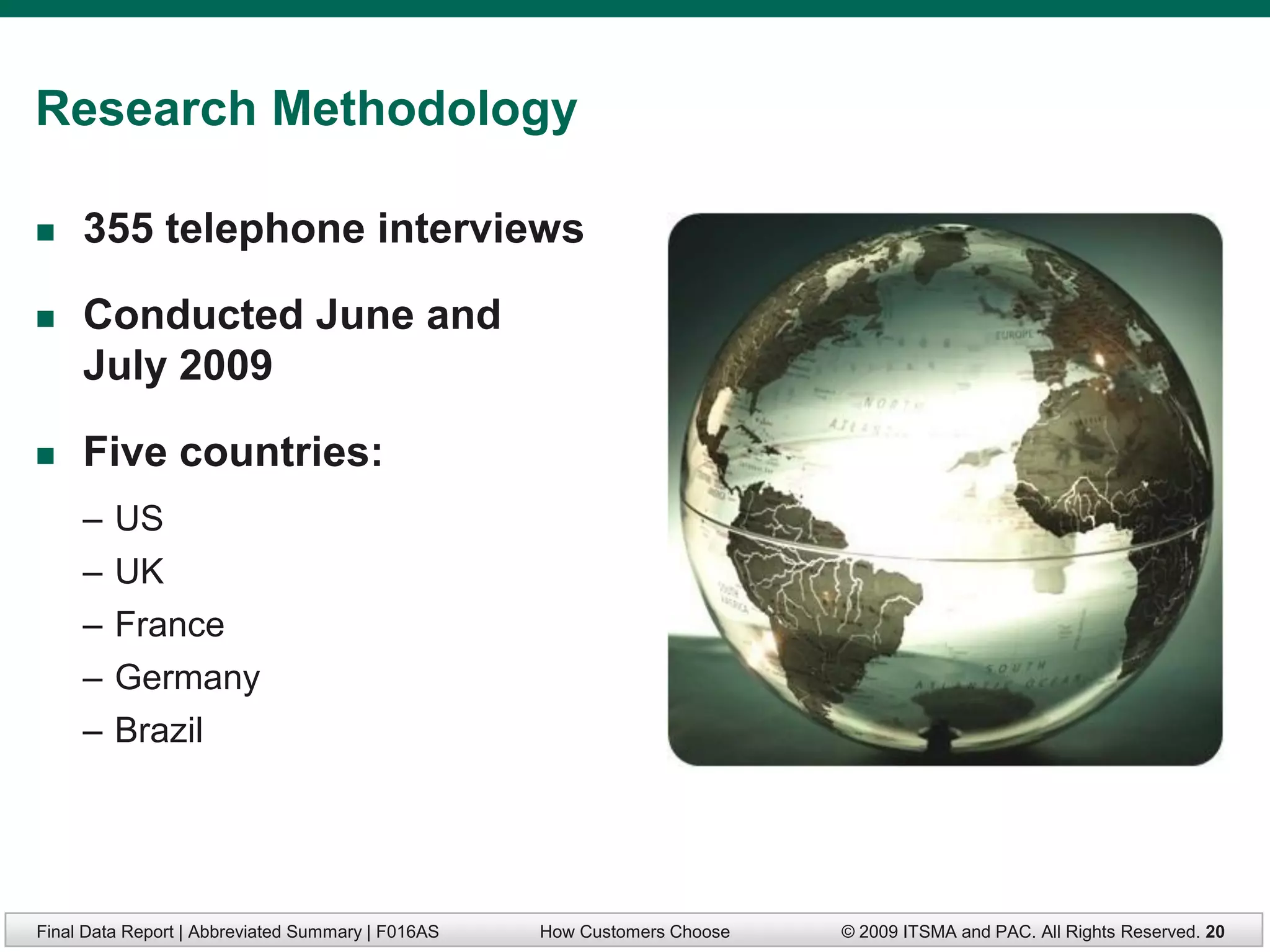 Research Methodology

    355 telephone interviews

    Conducted June and
     July 2009

    Five countries:
     –   US
     –   UK
     –   France
     –   Germany
     –   Brazil




Final Data Report | Abbreviated Summary | F016AS   How Customers Choose   © 2009 ITSMA and PAC. All Rights Reserved. 20
 