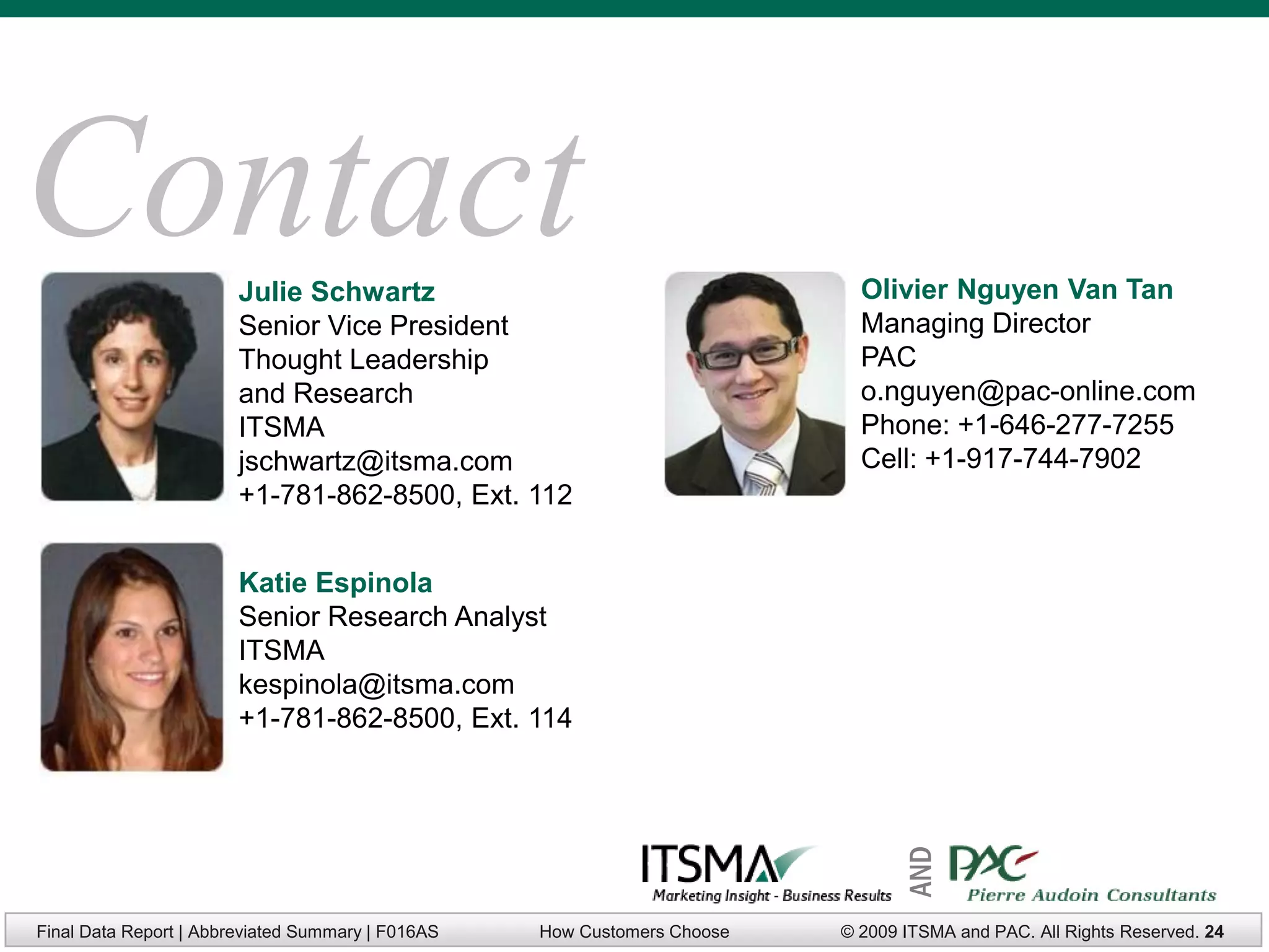 Contact                 Julie Schwartz                                      Olivier Nguyen Van Tan
                        Senior Vice President                               Managing Director
                        Thought Leadership                                  PAC
                        and Research                                        o.nguyen@pac-online.com
                        ITSMA                                               Phone: +1-646-277-7255
                        jschwartz@itsma.com                                 Cell: +1-917-744-7902
                        +1-781-862-8500, Ext. 112


                        Katie Espinola
                        Senior Research Analyst
                        ITSMA
                        kespinola@itsma.com
                        +1-781-862-8500, Ext. 114




Final Data Report | Abbreviated Summary | F016AS   How Customers Choose          AND
                                                                          © 2009 ITSMA and PAC. All Rights Reserved. 24
 