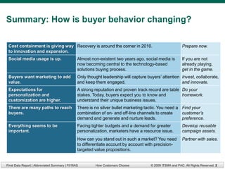 Summary: How is buyer behavior changing?

 Cost containment is giving way Recovery is around the corner in 2010.                                    Prepare now.
 to innovation and expansion.
 Social media usage is up.                     Almost non-existent two years ago, social media is         If you are not
                                               now becoming central to the technology-based               already playing,
                                               solutions buying process.                                  get in the game.
 Buyers want marketing to add                  Only thought leadership will capture buyers’ attention Invest, collaborate,
 value.                                        and keep them engaged.                                 and innovate.
 Expectations for                              A strong reputation and proven track record are table Do your
 personalization and                           stakes. Today, buyers expect you to know and          homework.
 customization are higher.                     understand their unique business issues.
 There are many paths to reach                 There is no silver bullet marketing tactic. You need a Find your
 buyers.                                       combination of on- and off-line channels to create     customer’s
                                               demand and generate and nurture leads.                 preference.
 Everything seems to be                        Facing tighter budgets and a demand for greater            Develop reusable
 important.                                    personalization, marketers have a resource issue.          campaign assets.
                                               How can you stand out in such a market? You need           Partner with sales.
                                               to differentiate account by account with precision-
                                               targeted value propositions.


Final Data Report | Abbreviated Summary | F016AS        How Customers Choose          © 2009 ITSMA and PAC. All Rights Reserved. 2
 