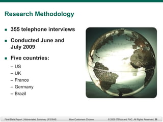 Research Methodology

    355 telephone interviews

    Conducted June and
     July 2009

    Five countries:
     –   US
     –   UK
     –   France
     –   Germany
     –   Brazil




Final Data Report | Abbreviated Summary | F016AS   How Customers Choose   © 2009 ITSMA and PAC. All Rights Reserved. 20
 