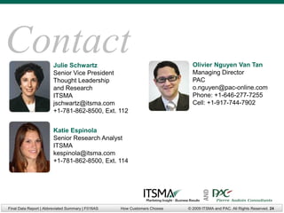 Contact                 Julie Schwartz                                      Olivier Nguyen Van Tan
                        Senior Vice President                               Managing Director
                        Thought Leadership                                  PAC
                        and Research                                        o.nguyen@pac-online.com
                        ITSMA                                               Phone: +1-646-277-7255
                        jschwartz@itsma.com                                 Cell: +1-917-744-7902
                        +1-781-862-8500, Ext. 112


                        Katie Espinola
                        Senior Research Analyst
                        ITSMA
                        kespinola@itsma.com
                        +1-781-862-8500, Ext. 114




Final Data Report | Abbreviated Summary | F016AS   How Customers Choose          AND
                                                                          © 2009 ITSMA and PAC. All Rights Reserved. 24
 