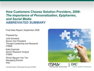 How Customers Choose Solution Providers, 2009:
The Importance of Personalization, Epiphanies,
and Social Media
ABBREVIATED SUMMARY

Final Data Report | September 2009

Prepared by:
Julie Schwartz
Senior Vice President
Thought Leadership and Research
ITSMA
Katie Espinola
Senior Research Analyst
ITSMA
Olivier Nguyen Van Tan
Managing Director
PAC


                                                   AND
Final Data Report | Abbreviated Summary | F016AS
 