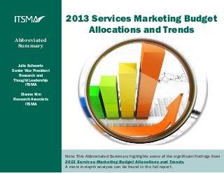 2013 Services Marketing Budget
                            Allocations and Trends
 Abbreviated
  Summary


   Julie Schwartz
Senior Vice President
    Research and
 Thought Leadership
       ITSMA

   Dianne Kim
Research Associate
      ITSMA




                        Note: This Abbreviated Summary highlights some of the significant findings from
                        2013 Services Marketing Budget Allocations and Trends.
                        A more in-depth analysis can be found in the full report.
 
